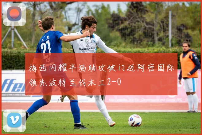 梅西闪耀半场助攻破门迈阿密国际领先波特兰伐木工2-0