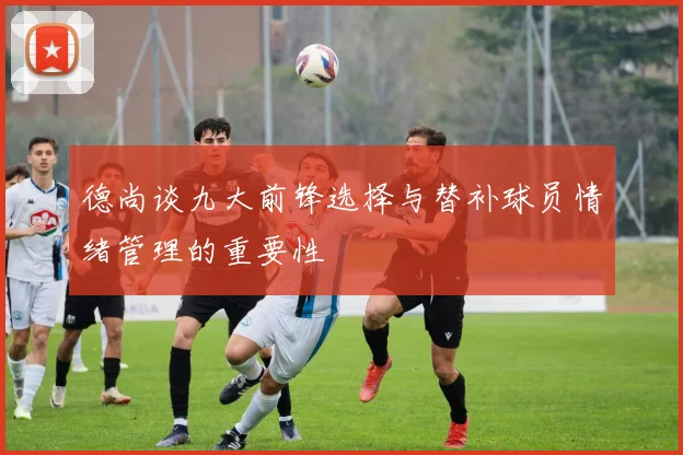德尚谈九大前锋选择与替补球员情绪管理的重要性