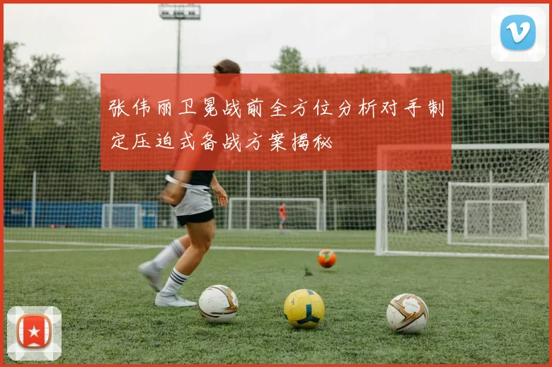张伟丽卫冕战前全方位分析对手制定压迫式备战方案揭秘