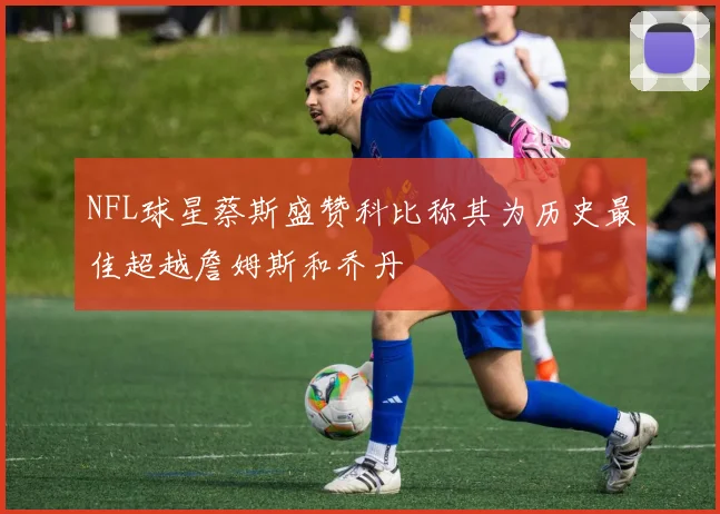 NFL球星蔡斯盛赞科比称其为历史最佳超越詹姆斯和乔丹