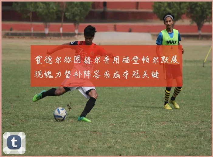 霍德尔称图赫尔弃用福登帕尔默展现魄力替补阵容或成夺冠关键