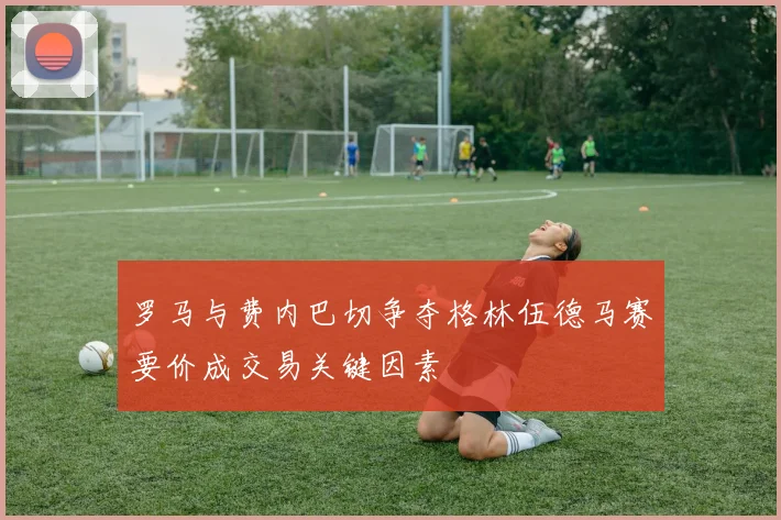 罗马与费内巴切争夺格林伍德马赛要价成交易关键因素