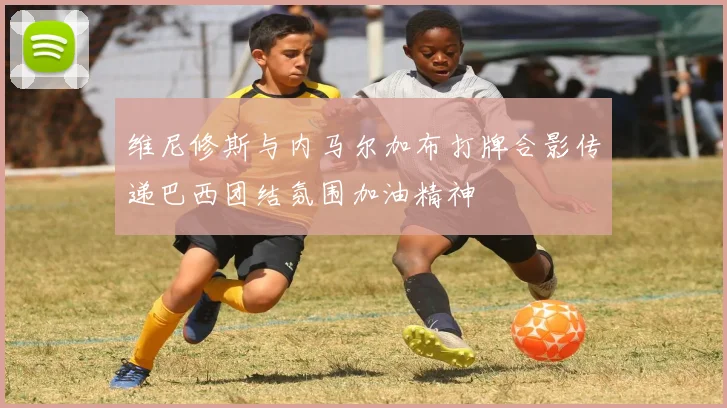 维尼修斯与内马尔加布打牌合影传递巴西团结氛围加油精神