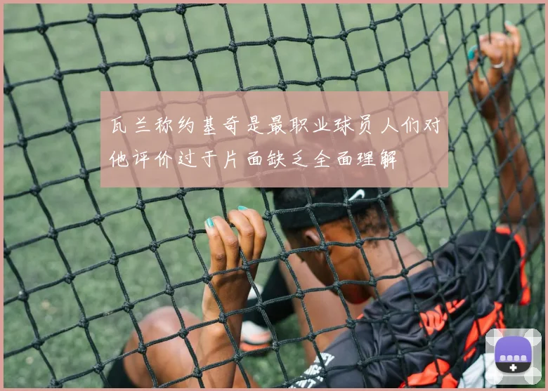 瓦兰称约基奇是最职业球员人们对他评价过于片面缺乏全面理解