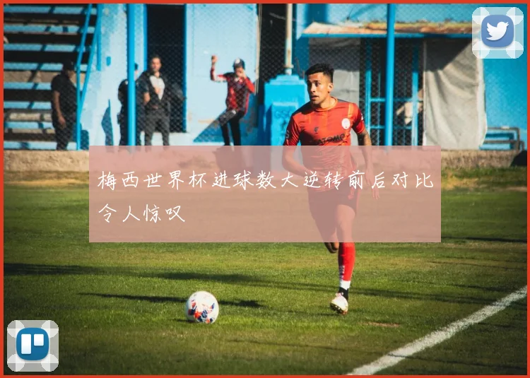 梅西世界杯进球数大逆转前后对比令人惊叹