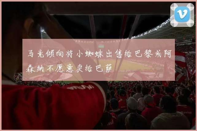 马竞倾向将小蜘蛛出售给巴黎或阿森纳不愿意卖给巴萨