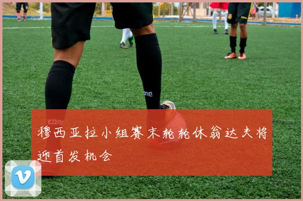 穆西亚拉小组赛末轮轮休翁达夫将迎首发机会