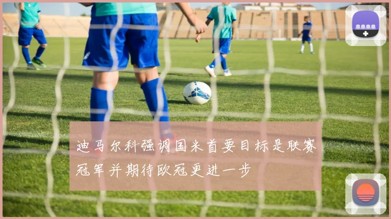迪马尔科强调国米首要目标是联赛冠军并期待欧冠更进一步