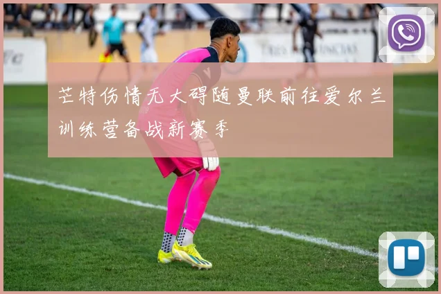 芒特伤情无大碍随曼联前往爱尔兰训练营备战新赛季