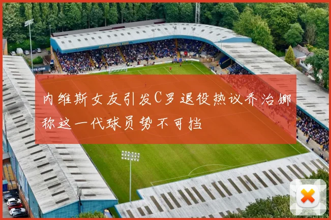 内维斯女友引发C罗退役热议乔治娜称这一代球员势不可挡