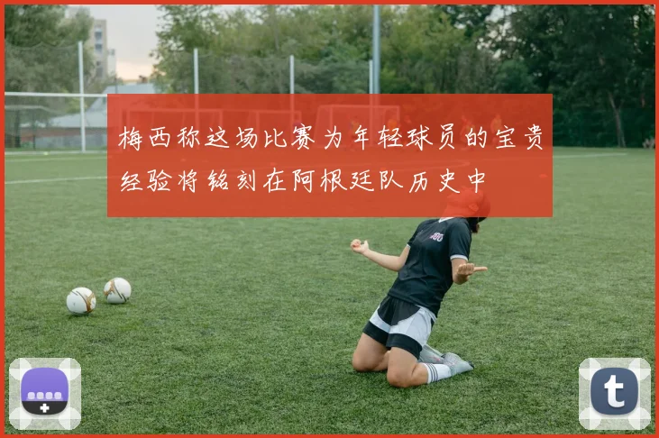 梅西称这场比赛为年轻球员的宝贵经验将铭刻在阿根廷队历史中