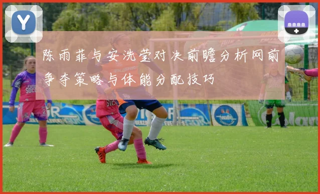 陈雨菲与安洗莹对决前瞻分析网前争夺策略与体能分配技巧
