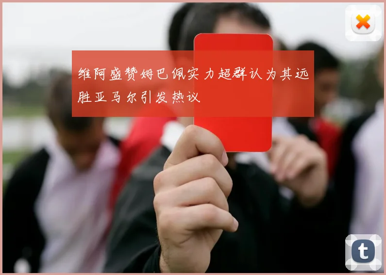 维阿盛赞姆巴佩实力超群认为其远胜亚马尔引发热议