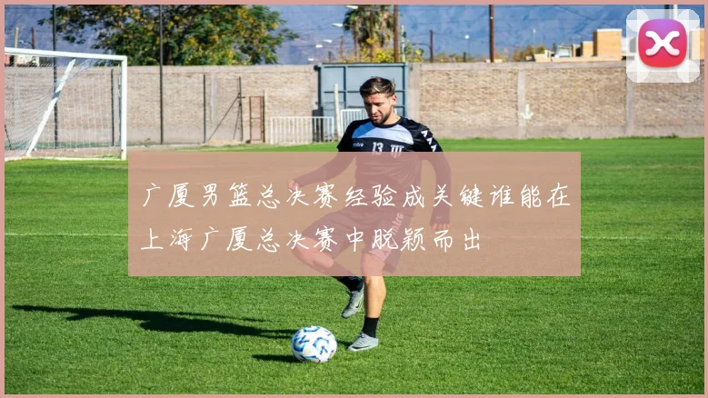 广厦男篮总决赛经验成关键谁能在上海广厦总决赛中脱颖而出