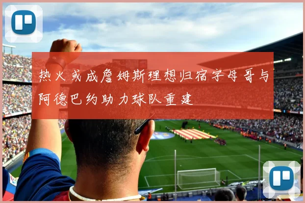 热火或成詹姆斯理想归宿字母哥与阿德巴约助力球队重建