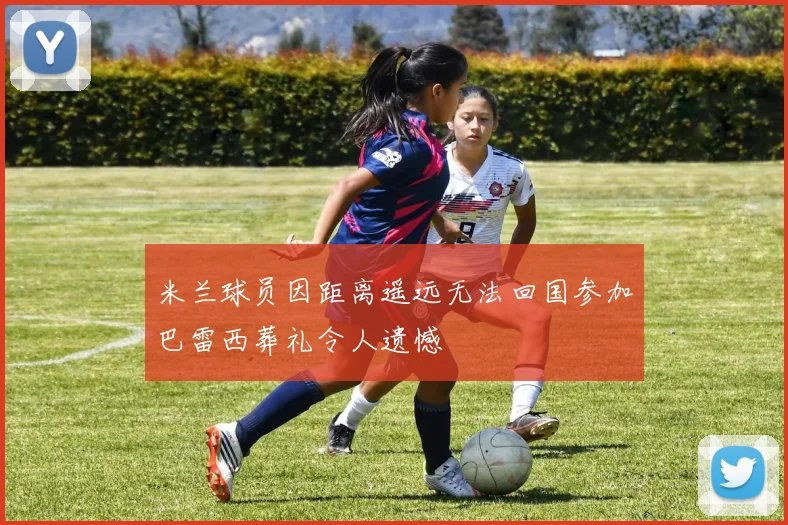 米兰球员因距离遥远无法回国参加巴雷西葬礼令人遗憾