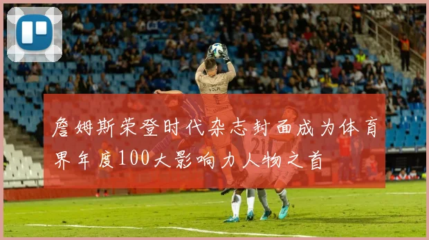 詹姆斯荣登时代杂志封面成为体育界年度100大影响力人物之首