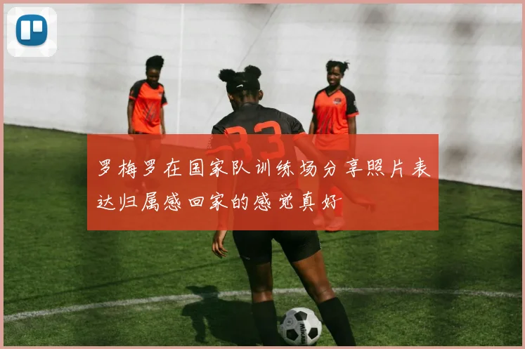 罗梅罗在国家队训练场分享照片表达归属感回家的感觉真好